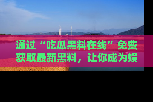 通过“吃瓜黑料在线”免费获取最新黑料,让你成为娱乐圈的内幕专家!