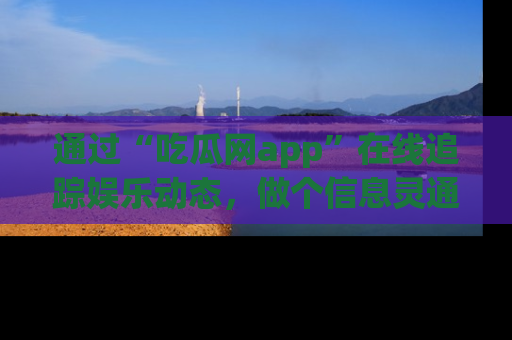 通过“吃瓜网app”在线追踪娱乐动态,做个信息灵通的吃瓜群众!