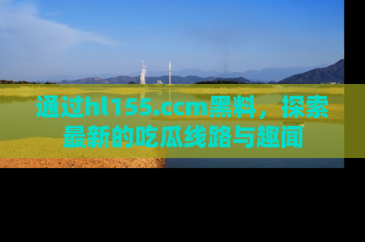 通过hl155.ccm黑料，探索最新的吃瓜线路与趣闻