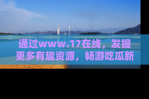 通过www.17在线,发掘更多有趣资源,畅游吃瓜新闻海洋