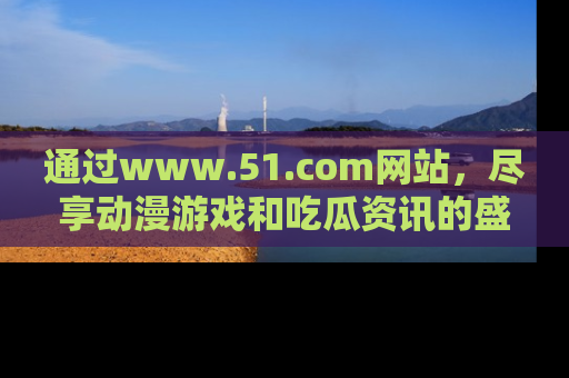 通过www.51.com网站，尽享动漫游戏和吃瓜资讯的盛宴！
