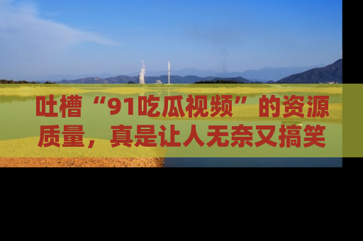 吐槽“91吃瓜视频”的资源质量，真是让人无奈又搞笑！