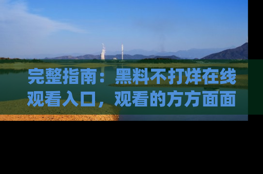 完整指南:黑料不打烊在线观看入口,观看的方方面面与app选择