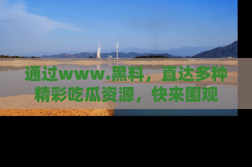 通过www.黑料，直达多种精彩吃瓜资源，快来围观