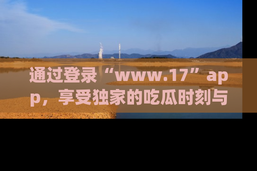 通过登录“www.17”app，享受独家的吃瓜时刻与娱乐资讯！