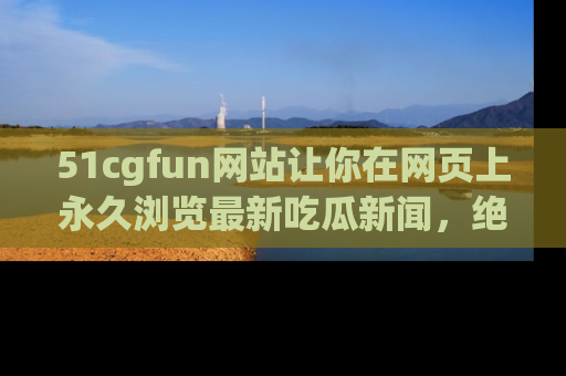 51cgfun网站让你在网页上永久浏览最新吃瓜新闻，绝不错过任何热点！