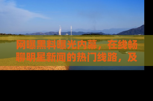 网曝黑料曝光内幕,在线畅聊明星新闻的热门线路,及时掌握最新消息!