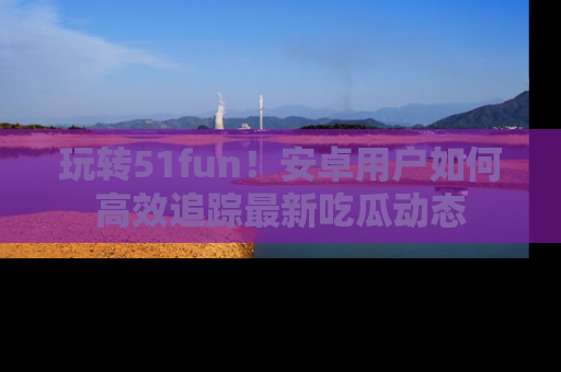 玩转51fun!安卓用户如何高效追踪最新吃瓜动态