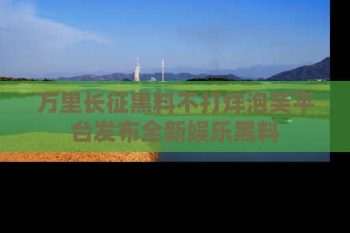 万里长征黑料不打烊泡芙平台发布全新娱乐黑料