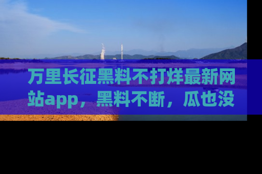 万里长征黑料不打烊最新网站app,黑料不断,瓜也没断,真香!