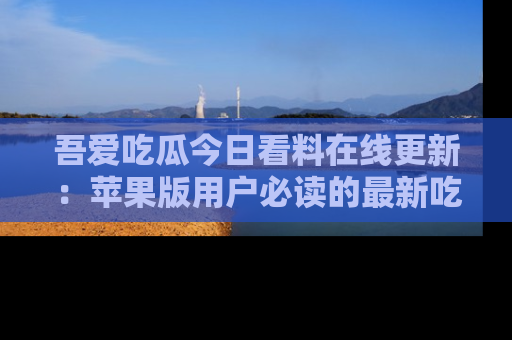 吾爱吃瓜今日看料在线更新：苹果版用户必读的最新吃瓜技巧