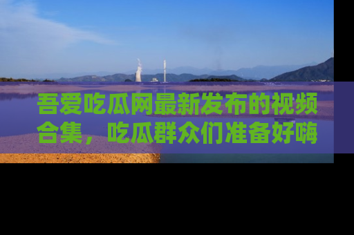 吾爱吃瓜网最新发布的视频合集，吃瓜群众们准备好嗨起来了吗？