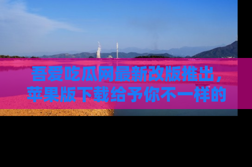 吾爱吃瓜网最新改版推出，苹果版下载给予你不一样的吃瓜体验，一起来吧！