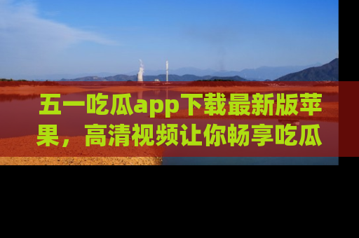 五一吃瓜app下载最新版苹果，高清视频让你畅享吃瓜乐趣