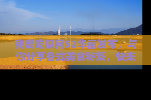 我爱吃瓜网52华丽发布，与你分享各式美食秘笈，快来加入我们的吃瓜大家庭！