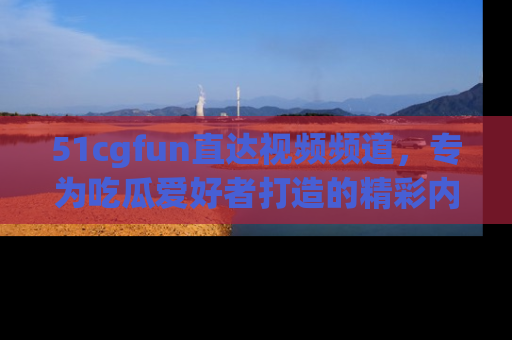 51cgfun直达视频频道，专为吃瓜爱好者打造的精彩内容库！
