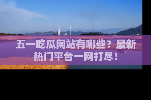 五一吃瓜网站有哪些？最新热门平台一网打尽！