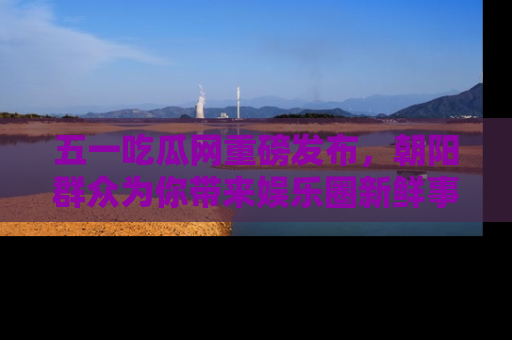 五一吃瓜网重磅发布，朝阳群众为你带来娱乐圈新鲜事！