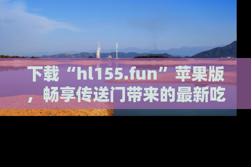 下载“hl155.fun”苹果版，畅享传送门带来的最新吃瓜资讯