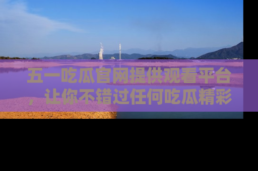 五一吃瓜官网提供观看平台，让你不错过任何吃瓜精彩瞬间