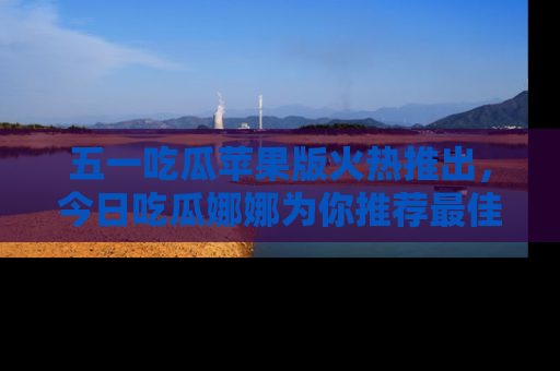 五一吃瓜苹果版火热推出，今日吃瓜娜娜为你推荐最佳美食！