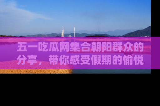 五一吃瓜网集合朝阳群众的分享，带你感受假期的愉悦！