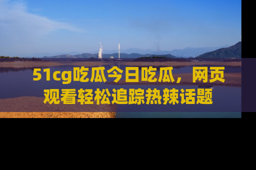51cg吃瓜今日吃瓜，网页观看轻松追踪热辣话题