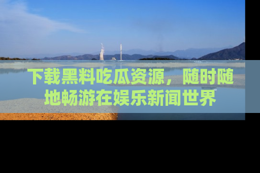 下载黑料吃瓜资源，随时随地畅游在娱乐新闻世界