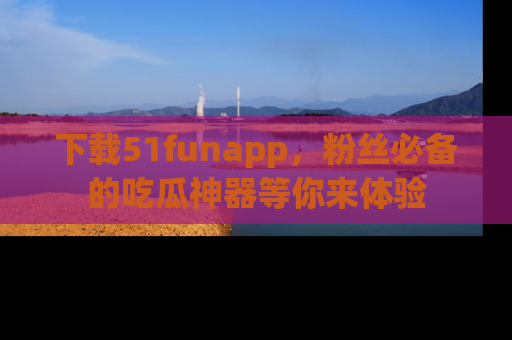 下载51funapp，粉丝必备的吃瓜神器等你来体验