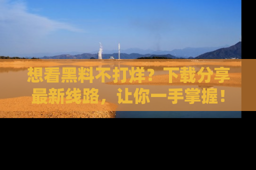 想看黑料不打烊？下载分享最新线路，让你一手掌握！