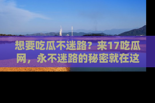 想要吃瓜不迷路？来17吃瓜网，永不迷路的秘密就在这里！