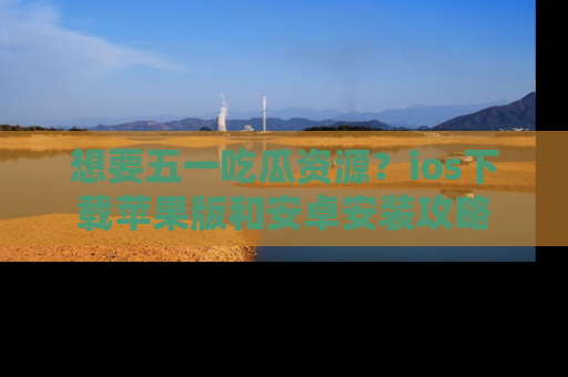 想要五一吃瓜资源？ios下载苹果版和安卓安装攻略