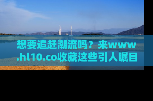 想要追赶潮流吗？来www.hl10.co收藏这些引人瞩目的新闻瞬间吧！