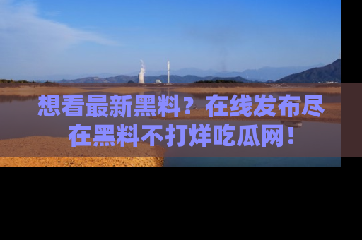 想看最新黑料？在线发布尽在黑料不打烊吃瓜网！