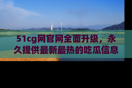 51cg网官网全面升级，永久提供最新最热的吃瓜信息，助你永远走在潮流前端！