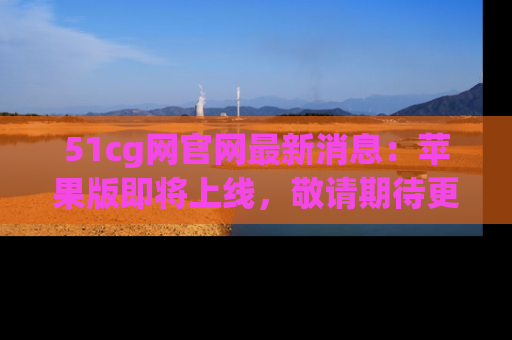 51cg网官网最新消息：苹果版即将上线，敬请期待更多吃瓜内容！