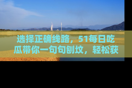 选择正确线路，51每日吃瓜带你一句句刨坟，轻松获取娱乐新资讯