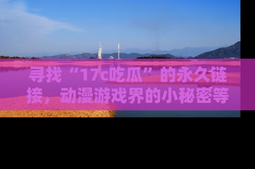 寻找“17c吃瓜”的永久链接，动漫游戏界的小秘密等你来揭秘！