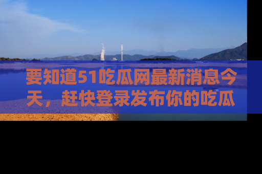 要知道51吃瓜网最新消息今天，赶快登录发布你的吃瓜体验吧！