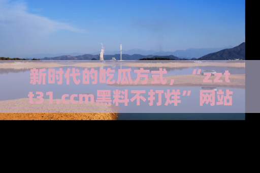 新时代的吃瓜方式，“zztt31.ccm黑料不打烊”网站为iOS用户带来惊喜