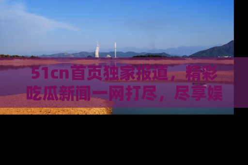51cn首页独家报道，精彩吃瓜新闻一网打尽，尽享娱乐盛宴