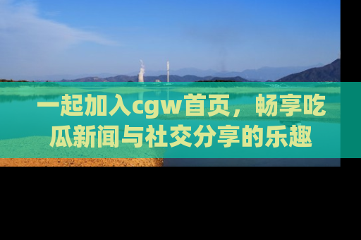 一起加入cgw首页，畅享吃瓜新闻与社交分享的乐趣