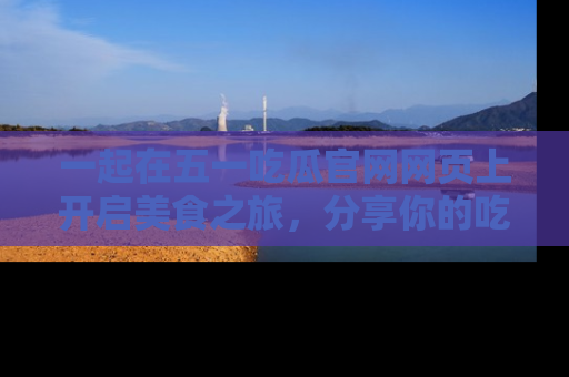 一起在五一吃瓜官网网页上开启美食之旅,分享你的吃瓜故事与精彩瞬间!