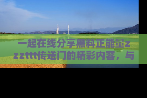 一起在线分享黑料正能量zzzttt传送门的精彩内容,与朋友互动!