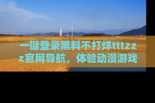 一键登录黑料不打烊tttzzz官网导航，体验动漫游戏风格黑料盛宴