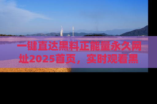 一键直达黑料正能量永久网址2025首页，实时观看黑料大汇总
