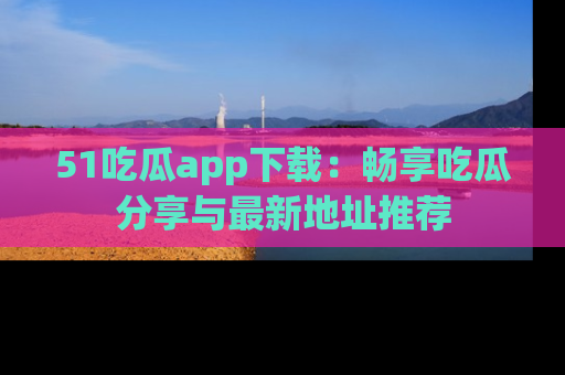 51吃瓜app下载：畅享吃瓜分享与最新地址推荐