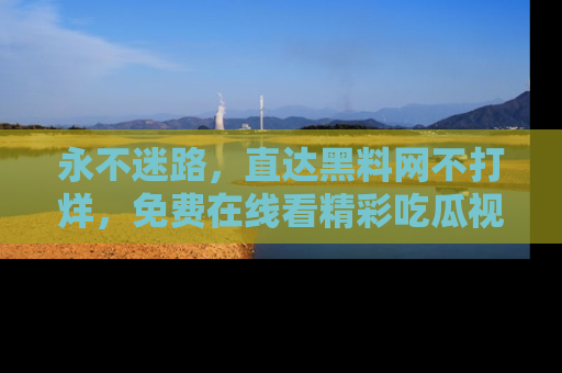 永不迷路,直达黑料网不打烊,免费在线看精彩吃瓜视频!