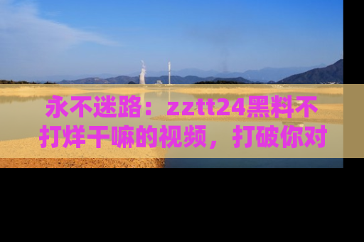 永不迷路:zztt24黑料不打烊干嘛的视频,打破你对吃瓜的固有认知!