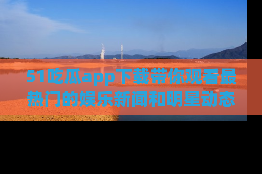 51吃瓜app下载带你观看最热门的娱乐新闻和明星动态